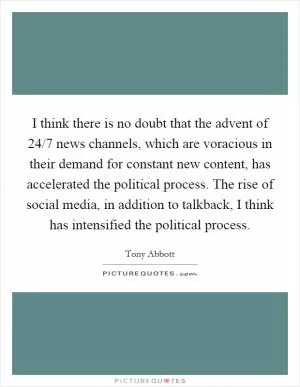 I think there is no doubt that the advent of 24/7 news channels, which are voracious in their demand for constant new content, has accelerated the political process. The rise of social media, in addition to talkback, I think has intensified the political process Picture Quote #1