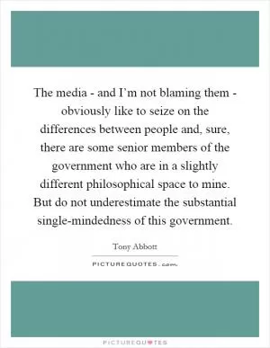 The media - and I’m not blaming them - obviously like to seize on the differences between people and, sure, there are some senior members of the government who are in a slightly different philosophical space to mine. But do not underestimate the substantial single-mindedness of this government Picture Quote #1
