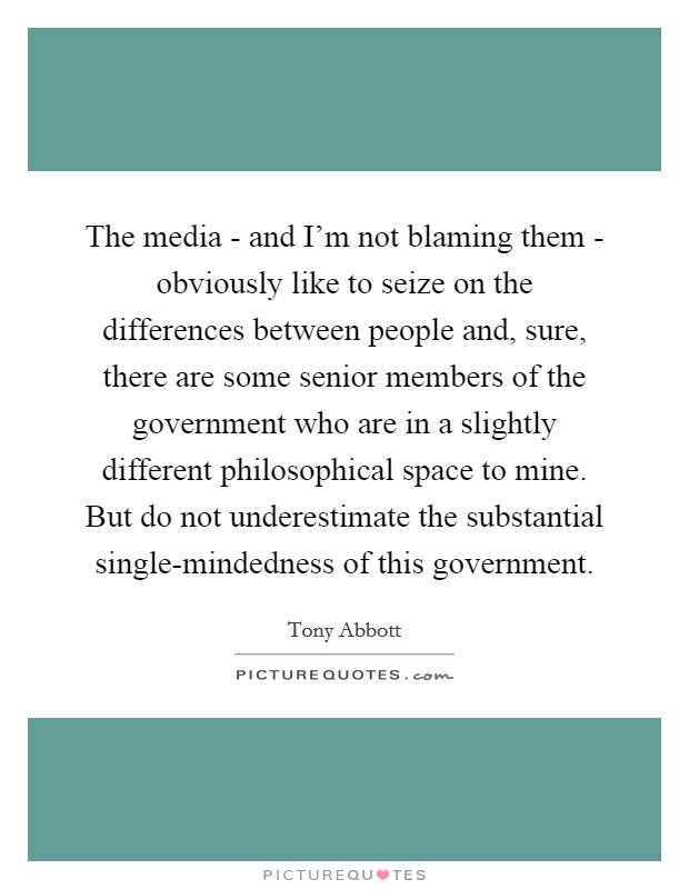 The media - and I'm not blaming them - obviously like to seize on the differences between people and, sure, there are some senior members of the government who are in a slightly different philosophical space to mine. But do not underestimate the substantial single-mindedness of this government Picture Quote #1