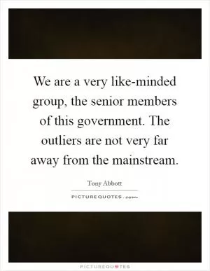 We are a very like-minded group, the senior members of this government. The outliers are not very far away from the mainstream Picture Quote #1