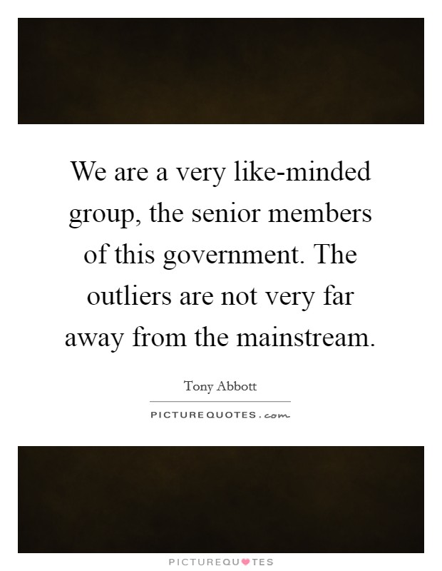 We are a very like-minded group, the senior members of this government. The outliers are not very far away from the mainstream Picture Quote #1
