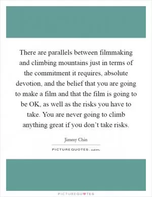 There are parallels between filmmaking and climbing mountains just in terms of the commitment it requires, absolute devotion, and the belief that you are going to make a film and that the film is going to be OK, as well as the risks you have to take. You are never going to climb anything great if you don’t take risks Picture Quote #1