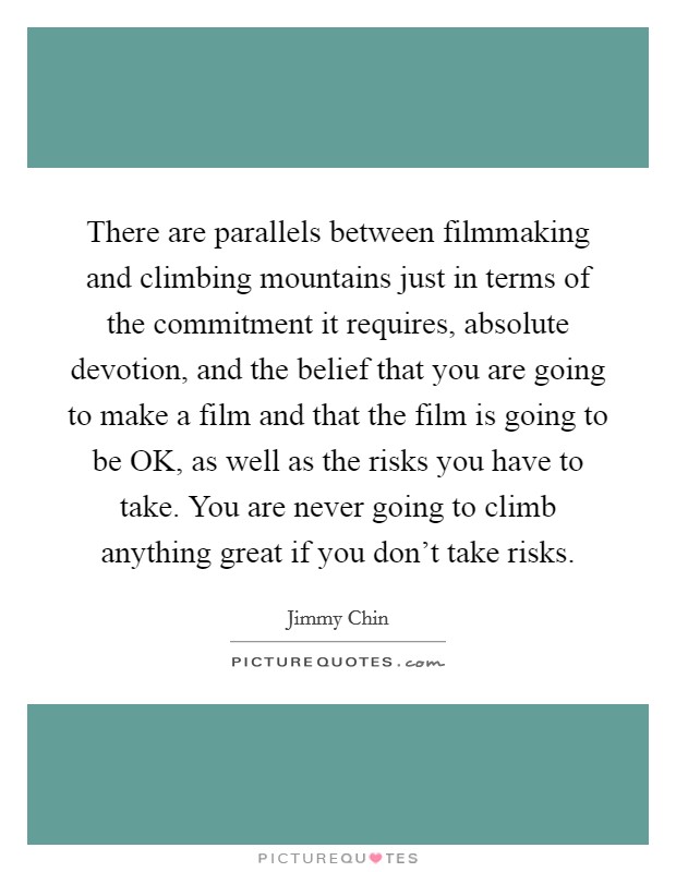 There are parallels between filmmaking and climbing mountains just in terms of the commitment it requires, absolute devotion, and the belief that you are going to make a film and that the film is going to be OK, as well as the risks you have to take. You are never going to climb anything great if you don't take risks Picture Quote #1