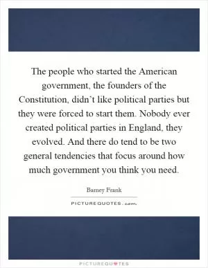 The people who started the American government, the founders of the Constitution, didn’t like political parties but they were forced to start them. Nobody ever created political parties in England, they evolved. And there do tend to be two general tendencies that focus around how much government you think you need Picture Quote #1