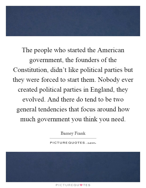 The people who started the American government, the founders of the Constitution, didn't like political parties but they were forced to start them. Nobody ever created political parties in England, they evolved. And there do tend to be two general tendencies that focus around how much government you think you need Picture Quote #1