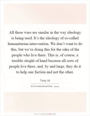 All these wars are similar in the way ideology is being used. It’s the ideology of so-called humanitarian intervention. We don’t want to do this, but we’re doing this for the sake of the people who live there. This is, of course, a terrible sleight of hand because all sorts of people live there, and, by and large, they do it to help one faction and not the other Picture Quote #1
