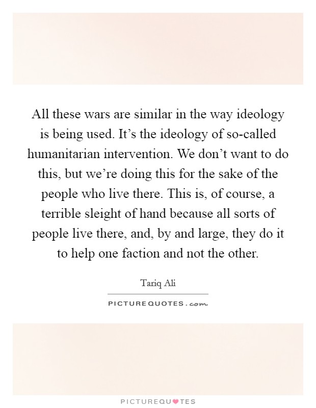 All these wars are similar in the way ideology is being used. It's the ideology of so-called humanitarian intervention. We don't want to do this, but we're doing this for the sake of the people who live there. This is, of course, a terrible sleight of hand because all sorts of people live there, and, by and large, they do it to help one faction and not the other Picture Quote #1
