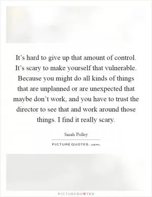 It’s hard to give up that amount of control. It’s scary to make yourself that vulnerable. Because you might do all kinds of things that are unplanned or are unexpected that maybe don’t work, and you have to trust the director to see that and work around those things. I find it really scary Picture Quote #1
