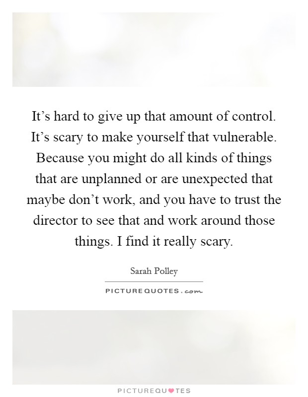 It's hard to give up that amount of control. It's scary to make yourself that vulnerable. Because you might do all kinds of things that are unplanned or are unexpected that maybe don't work, and you have to trust the director to see that and work around those things. I find it really scary Picture Quote #1