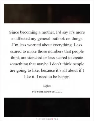 Since becoming a mother, I’d say it’s more so affected my general outlook on things. I’m less worried about everything. Less scared to make those numbers that people think are standard or less scared to create something that maybe I don’t think people are going to like, because it’s all about if I like it. I need to be happy Picture Quote #1