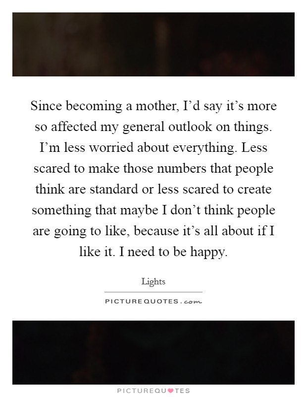 Since becoming a mother, I'd say it's more so affected my general outlook on things. I'm less worried about everything. Less scared to make those numbers that people think are standard or less scared to create something that maybe I don't think people are going to like, because it's all about if I like it. I need to be happy Picture Quote #1
