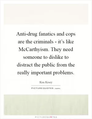 Anti-drug fanatics and cops are the criminals - it’s like McCarthyism. They need someone to dislike to distract the public from the really important problems Picture Quote #1