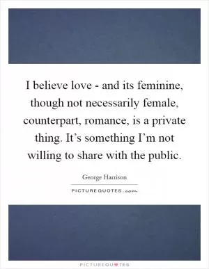 I believe love - and its feminine, though not necessarily female, counterpart, romance, is a private thing. It’s something I’m not willing to share with the public Picture Quote #1
