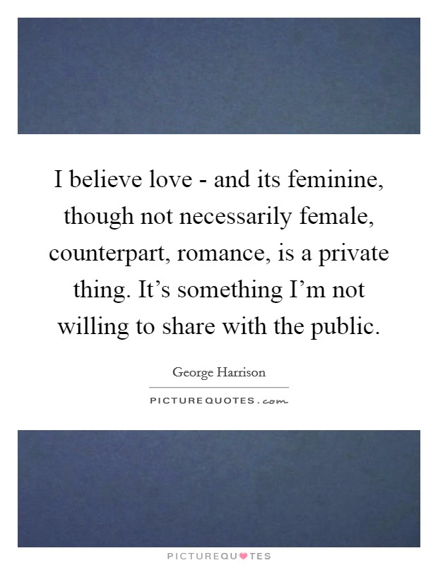I believe love - and its feminine, though not necessarily female, counterpart, romance, is a private thing. It's something I'm not willing to share with the public Picture Quote #1