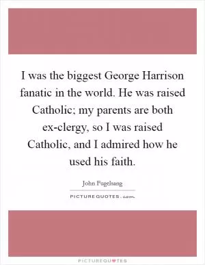 I was the biggest George Harrison fanatic in the world. He was raised Catholic; my parents are both ex-clergy, so I was raised Catholic, and I admired how he used his faith Picture Quote #1