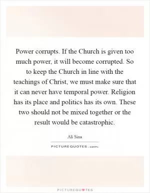 Power corrupts. If the Church is given too much power, it will become corrupted. So to keep the Church in line with the teachings of Christ, we must make sure that it can never have temporal power. Religion has its place and politics has its own. These two should not be mixed together or the result would be catastrophic Picture Quote #1