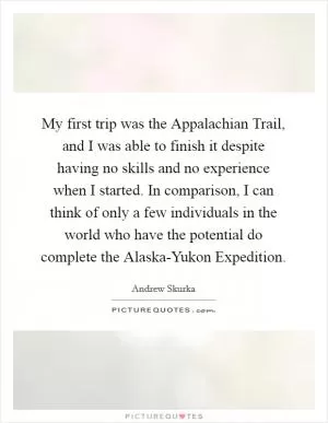 My first trip was the Appalachian Trail, and I was able to finish it despite having no skills and no experience when I started. In comparison, I can think of only a few individuals in the world who have the potential do complete the Alaska-Yukon Expedition Picture Quote #1