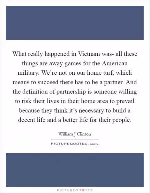 What really happened in Vietnam was- all these things are away games for the American military. We’re not on our home turf, which means to succeed there has to be a partner. And the definition of partnership is someone willing to risk their lives in their home area to prevail because they think it’s necessary to build a decent life and a better life for their people Picture Quote #1