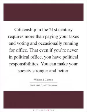 Citizenship in the 21st century requires more than paying your taxes and voting and occasionally running for office. That even if you’re never in political office, you have political responsibilities. You can make your society stronger and better Picture Quote #1