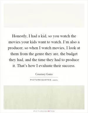 Honestly, I had a kid, so you watch the movies your kids want to watch. I’m also a producer, so when I watch movies, I look at them from the genre they are, the budget they had, and the time they had to produce it. That’s how I evaluate their success Picture Quote #1
