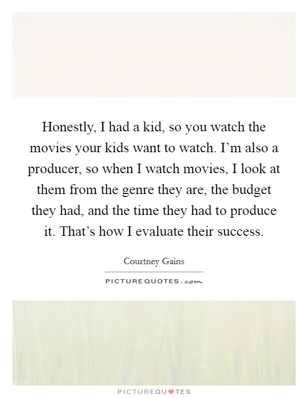Honestly, I had a kid, so you watch the movies your kids want to watch. I'm also a producer, so when I watch movies, I look at them from the genre they are, the budget they had, and the time they had to produce it. That's how I evaluate their success Picture Quote #1