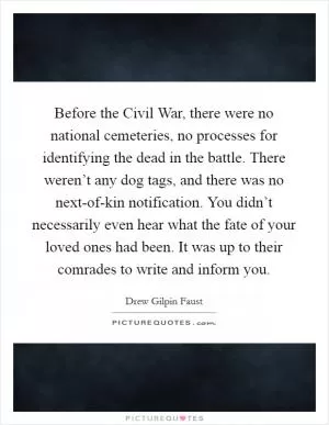 Before the Civil War, there were no national cemeteries, no processes for identifying the dead in the battle. There weren’t any dog tags, and there was no next-of-kin notification. You didn’t necessarily even hear what the fate of your loved ones had been. It was up to their comrades to write and inform you Picture Quote #1