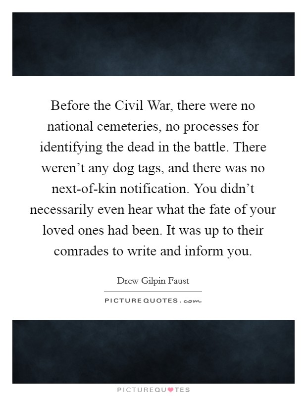 Before the Civil War, there were no national cemeteries, no processes for identifying the dead in the battle. There weren't any dog tags, and there was no next-of-kin notification. You didn't necessarily even hear what the fate of your loved ones had been. It was up to their comrades to write and inform you Picture Quote #1