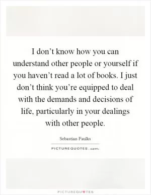 I don’t know how you can understand other people or yourself if you haven’t read a lot of books. I just don’t think you’re equipped to deal with the demands and decisions of life, particularly in your dealings with other people Picture Quote #1