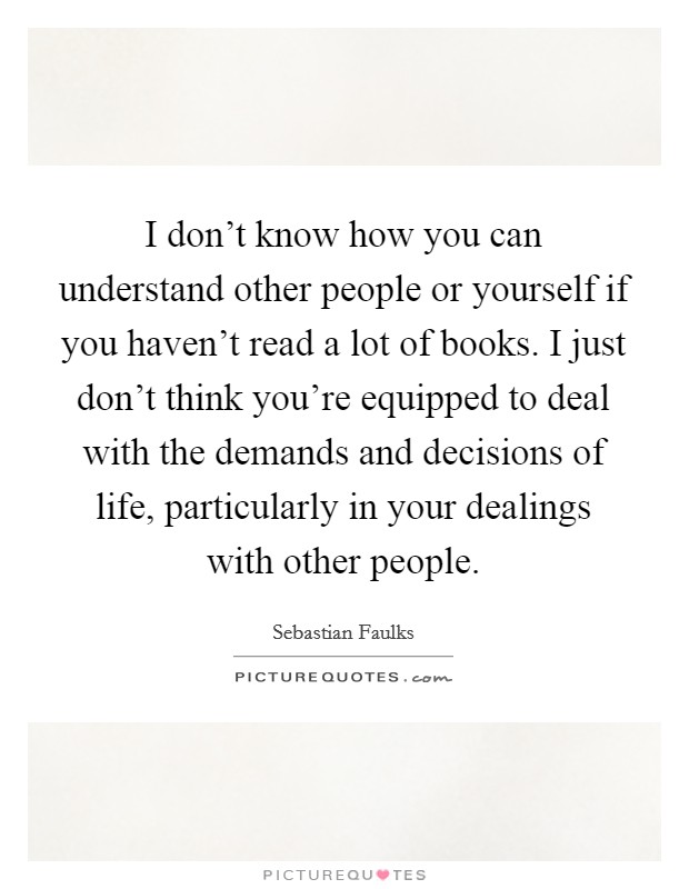 I don't know how you can understand other people or yourself if you haven't read a lot of books. I just don't think you're equipped to deal with the demands and decisions of life, particularly in your dealings with other people Picture Quote #1
