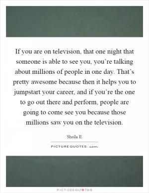 If you are on television, that one night that someone is able to see you, you’re talking about millions of people in one day. That’s pretty awesome because then it helps you to jumpstart your career, and if you’re the one to go out there and perform, people are going to come see you because those millions saw you on the television Picture Quote #1