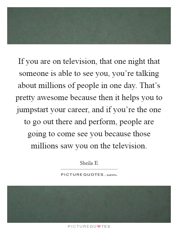 If you are on television, that one night that someone is able to see you, you're talking about millions of people in one day. That's pretty awesome because then it helps you to jumpstart your career, and if you're the one to go out there and perform, people are going to come see you because those millions saw you on the television Picture Quote #1