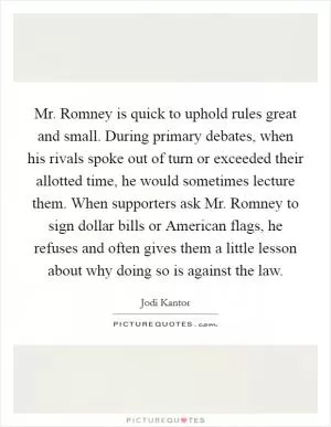 Mr. Romney is quick to uphold rules great and small. During primary debates, when his rivals spoke out of turn or exceeded their allotted time, he would sometimes lecture them. When supporters ask Mr. Romney to sign dollar bills or American flags, he refuses and often gives them a little lesson about why doing so is against the law Picture Quote #1