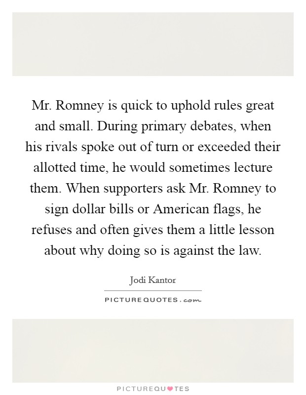 Mr. Romney is quick to uphold rules great and small. During primary debates, when his rivals spoke out of turn or exceeded their allotted time, he would sometimes lecture them. When supporters ask Mr. Romney to sign dollar bills or American flags, he refuses and often gives them a little lesson about why doing so is against the law Picture Quote #1