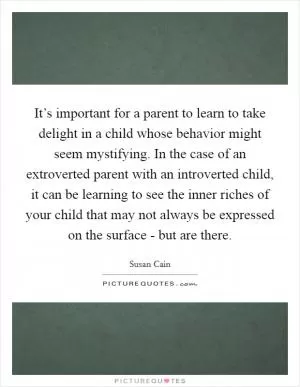 It’s important for a parent to learn to take delight in a child whose behavior might seem mystifying. In the case of an extroverted parent with an introverted child, it can be learning to see the inner riches of your child that may not always be expressed on the surface - but are there Picture Quote #1