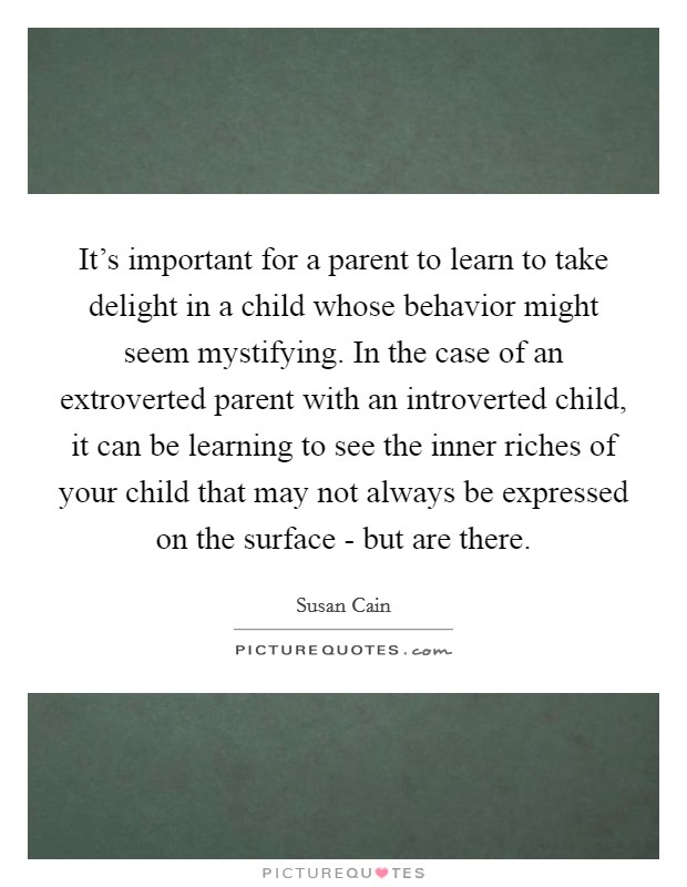 It's important for a parent to learn to take delight in a child whose behavior might seem mystifying. In the case of an extroverted parent with an introverted child, it can be learning to see the inner riches of your child that may not always be expressed on the surface - but are there Picture Quote #1