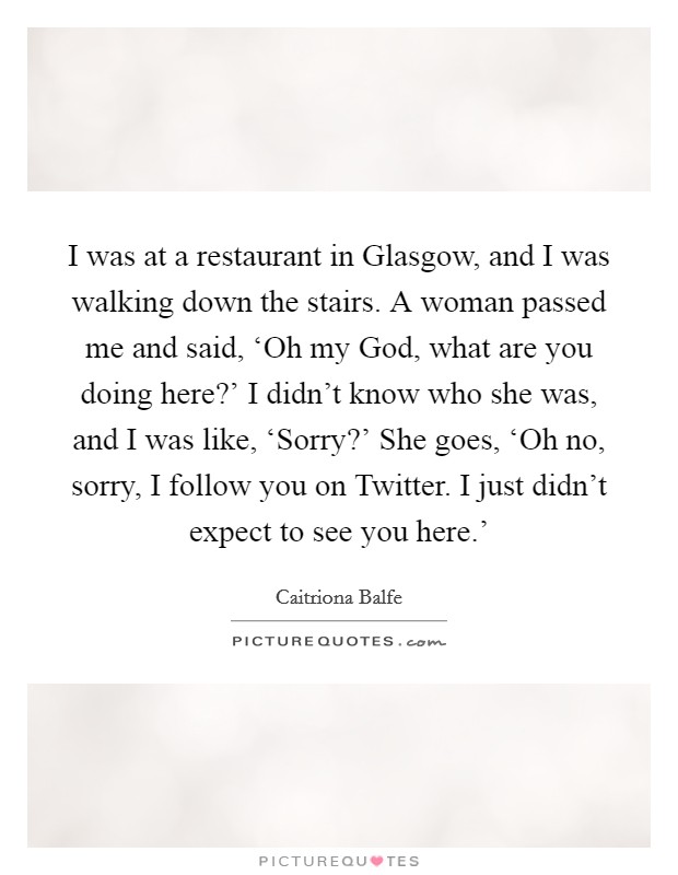 I was at a restaurant in Glasgow, and I was walking down the stairs. A woman passed me and said, ‘Oh my God, what are you doing here?' I didn't know who she was, and I was like, ‘Sorry?' She goes, ‘Oh no, sorry, I follow you on Twitter. I just didn't expect to see you here.' Picture Quote #1