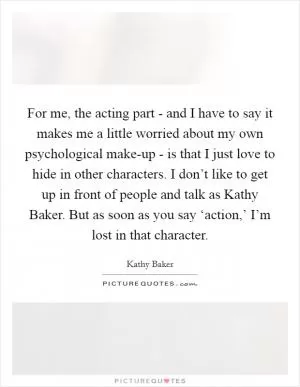 For me, the acting part - and I have to say it makes me a little worried about my own psychological make-up - is that I just love to hide in other characters. I don’t like to get up in front of people and talk as Kathy Baker. But as soon as you say ‘action,’ I’m lost in that character Picture Quote #1