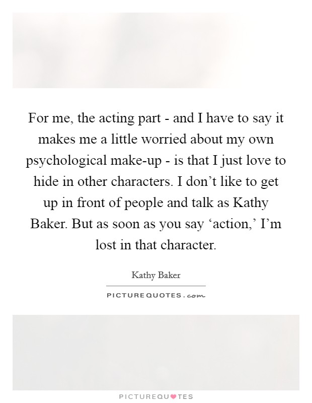 For me, the acting part - and I have to say it makes me a little worried about my own psychological make-up - is that I just love to hide in other characters. I don't like to get up in front of people and talk as Kathy Baker. But as soon as you say ‘action,' I'm lost in that character Picture Quote #1
