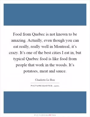 Food from Quebec is not known to be amazing. Actually, even though you can eat really, really well in Montreal, it’s crazy. It’s one of the best cities I eat in, but typical Quebec food is like food from people that work in the woods. It’s potatoes, meat and sauce Picture Quote #1