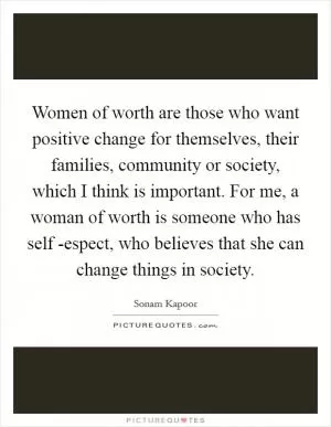 Women of worth are those who want positive change for themselves, their families, community or society, which I think is important. For me, a woman of worth is someone who has self -espect, who believes that she can change things in society Picture Quote #1