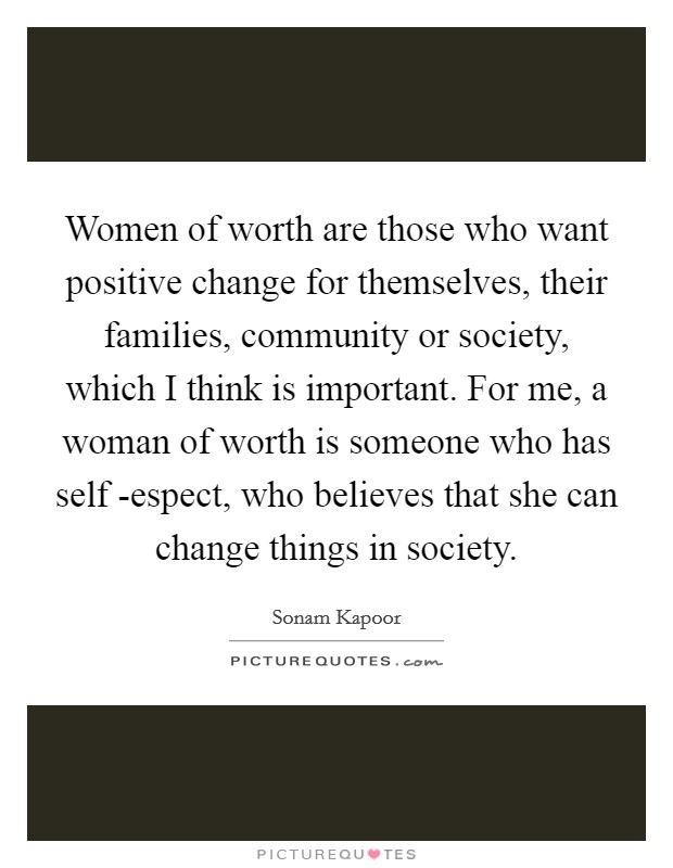 Women of worth are those who want positive change for themselves, their families, community or society, which I think is important. For me, a woman of worth is someone who has self -espect, who believes that she can change things in society Picture Quote #1