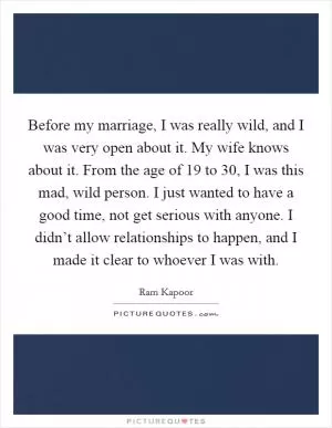 Before my marriage, I was really wild, and I was very open about it. My wife knows about it. From the age of 19 to 30, I was this mad, wild person. I just wanted to have a good time, not get serious with anyone. I didn’t allow relationships to happen, and I made it clear to whoever I was with Picture Quote #1