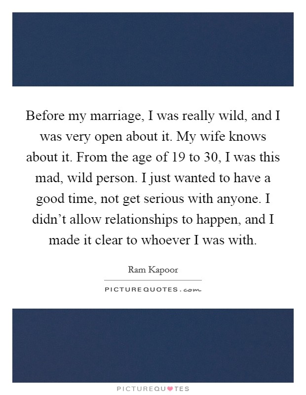 Before my marriage, I was really wild, and I was very open about it. My wife knows about it. From the age of 19 to 30, I was this mad, wild person. I just wanted to have a good time, not get serious with anyone. I didn't allow relationships to happen, and I made it clear to whoever I was with Picture Quote #1