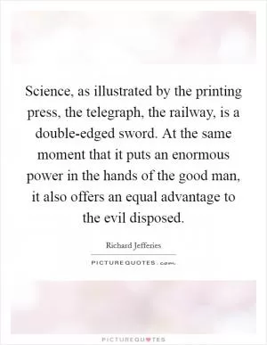 Science, as illustrated by the printing press, the telegraph, the railway, is a double-edged sword. At the same moment that it puts an enormous power in the hands of the good man, it also offers an equal advantage to the evil disposed Picture Quote #1