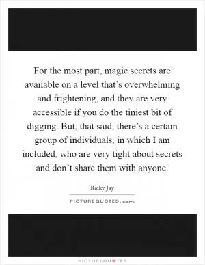 For the most part, magic secrets are available on a level that’s overwhelming and frightening, and they are very accessible if you do the tiniest bit of digging. But, that said, there’s a certain group of individuals, in which I am included, who are very tight about secrets and don’t share them with anyone Picture Quote #1