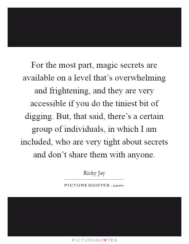 For the most part, magic secrets are available on a level that's overwhelming and frightening, and they are very accessible if you do the tiniest bit of digging. But, that said, there's a certain group of individuals, in which I am included, who are very tight about secrets and don't share them with anyone Picture Quote #1