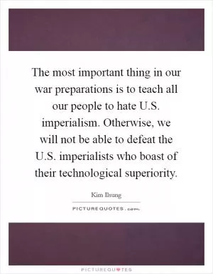 The most important thing in our war preparations is to teach all our people to hate U.S. imperialism. Otherwise, we will not be able to defeat the U.S. imperialists who boast of their technological superiority Picture Quote #1
