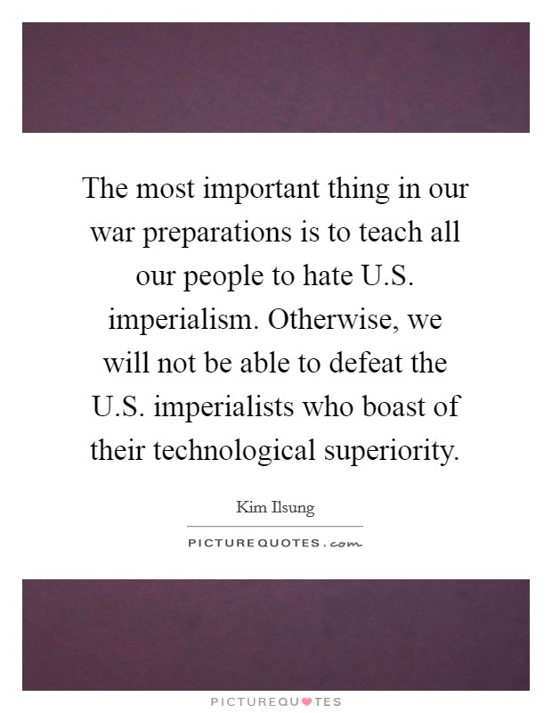 The most important thing in our war preparations is to teach all our people to hate U.S. imperialism. Otherwise, we will not be able to defeat the U.S. imperialists who boast of their technological superiority Picture Quote #1