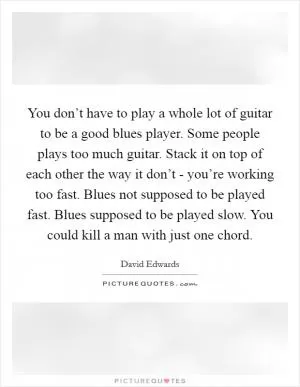 You don’t have to play a whole lot of guitar to be a good blues player. Some people plays too much guitar. Stack it on top of each other the way it don’t - you’re working too fast. Blues not supposed to be played fast. Blues supposed to be played slow. You could kill a man with just one chord Picture Quote #1