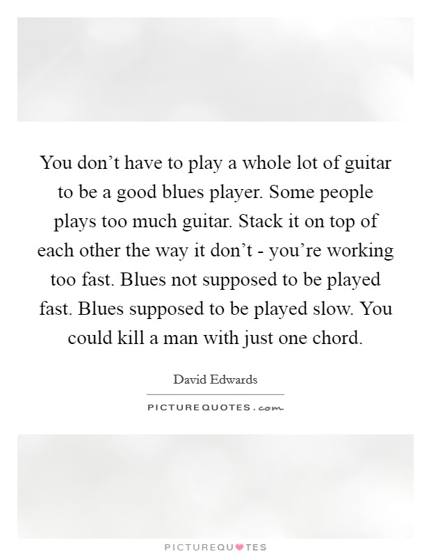 You don't have to play a whole lot of guitar to be a good blues player. Some people plays too much guitar. Stack it on top of each other the way it don't - you're working too fast. Blues not supposed to be played fast. Blues supposed to be played slow. You could kill a man with just one chord Picture Quote #1